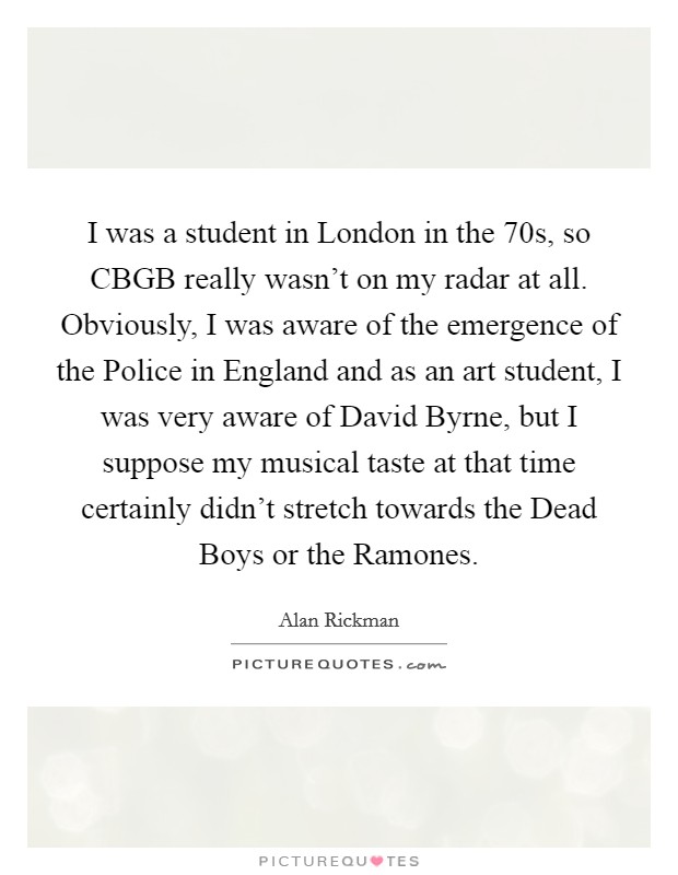 I was a student in London in the  70s, so CBGB really wasn't on my radar at all. Obviously, I was aware of the emergence of the Police in England and as an art student, I was very aware of David Byrne, but I suppose my musical taste at that time certainly didn't stretch towards the Dead Boys or the Ramones Picture Quote #1