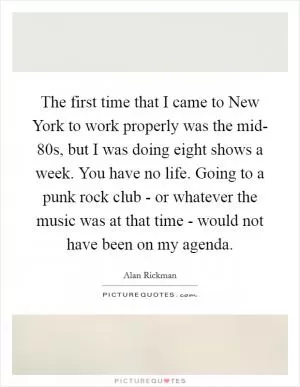 The first time that I came to New York to work properly was the mid- 80s, but I was doing eight shows a week. You have no life. Going to a punk rock club - or whatever the music was at that time - would not have been on my agenda Picture Quote #1