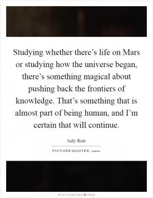 Studying whether there’s life on Mars or studying how the universe began, there’s something magical about pushing back the frontiers of knowledge. That’s something that is almost part of being human, and I’m certain that will continue Picture Quote #1