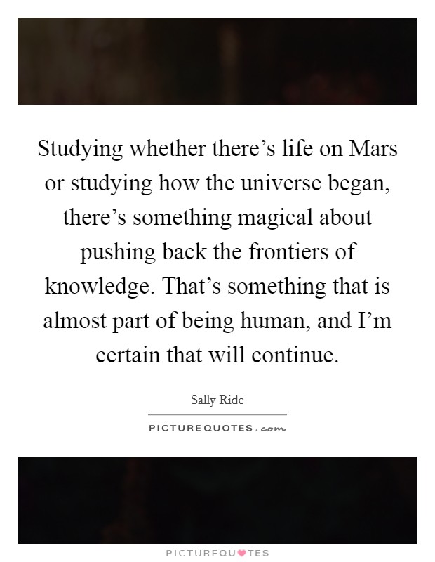 Studying whether there's life on Mars or studying how the universe began, there's something magical about pushing back the frontiers of knowledge. That's something that is almost part of being human, and I'm certain that will continue Picture Quote #1
