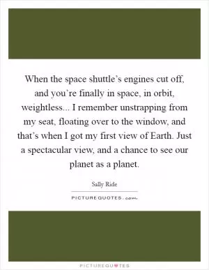 When the space shuttle’s engines cut off, and you’re finally in space, in orbit, weightless... I remember unstrapping from my seat, floating over to the window, and that’s when I got my first view of Earth. Just a spectacular view, and a chance to see our planet as a planet Picture Quote #1