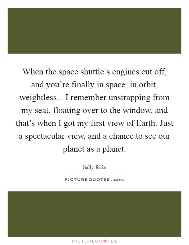 When the space shuttle's engines cut off, and you're finally in space, in orbit, weightless... I remember unstrapping from my seat, floating over to the window, and that's when I got my first view of Earth. Just a spectacular view, and a chance to see our planet as a planet Picture Quote #1