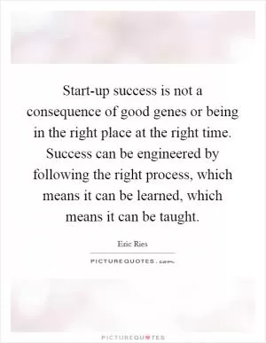 Start-up success is not a consequence of good genes or being in the right place at the right time. Success can be engineered by following the right process, which means it can be learned, which means it can be taught Picture Quote #1
