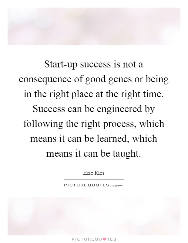 Start-up success is not a consequence of good genes or being in the right place at the right time. Success can be engineered by following the right process, which means it can be learned, which means it can be taught Picture Quote #1