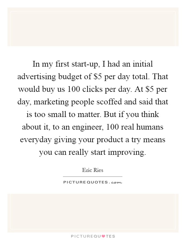 In my first start-up, I had an initial advertising budget of $5 per day total. That would buy us 100 clicks per day. At $5 per day, marketing people scoffed and said that is too small to matter. But if you think about it, to an engineer, 100 real humans everyday giving your product a try means you can really start improving Picture Quote #1
