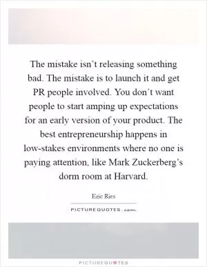 The mistake isn’t releasing something bad. The mistake is to launch it and get PR people involved. You don’t want people to start amping up expectations for an early version of your product. The best entrepreneurship happens in low-stakes environments where no one is paying attention, like Mark Zuckerberg’s dorm room at Harvard Picture Quote #1