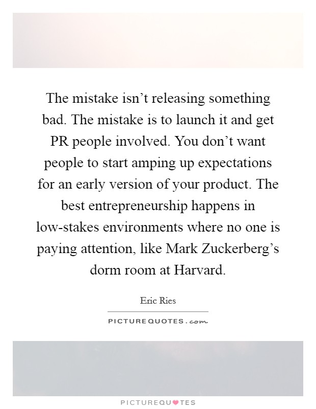 The mistake isn't releasing something bad. The mistake is to launch it and get PR people involved. You don't want people to start amping up expectations for an early version of your product. The best entrepreneurship happens in low-stakes environments where no one is paying attention, like Mark Zuckerberg's dorm room at Harvard Picture Quote #1