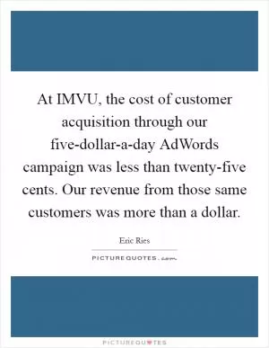 At IMVU, the cost of customer acquisition through our five-dollar-a-day AdWords campaign was less than twenty-five cents. Our revenue from those same customers was more than a dollar Picture Quote #1