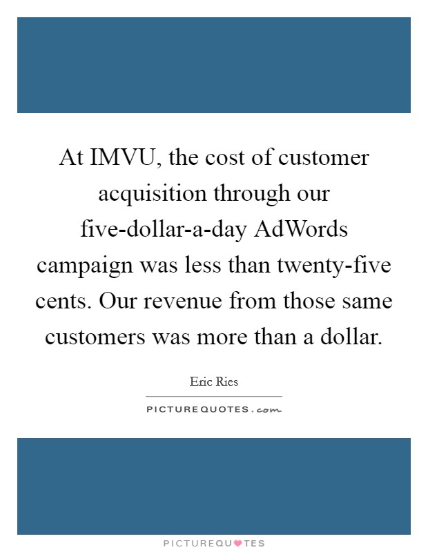 At IMVU, the cost of customer acquisition through our five-dollar-a-day AdWords campaign was less than twenty-five cents. Our revenue from those same customers was more than a dollar Picture Quote #1