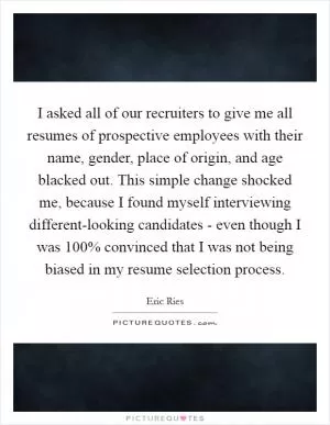 I asked all of our recruiters to give me all resumes of prospective employees with their name, gender, place of origin, and age blacked out. This simple change shocked me, because I found myself interviewing different-looking candidates - even though I was 100% convinced that I was not being biased in my resume selection process Picture Quote #1
