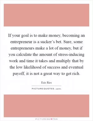 If your goal is to make money, becoming an entrepreneur is a sucker’s bet. Sure, some entrepreneurs make a lot of money, but if you calculate the amount of stress-inducing work and time it takes and multiply that by the low likelihood of success and eventual payoff, it is not a great way to get rich Picture Quote #1