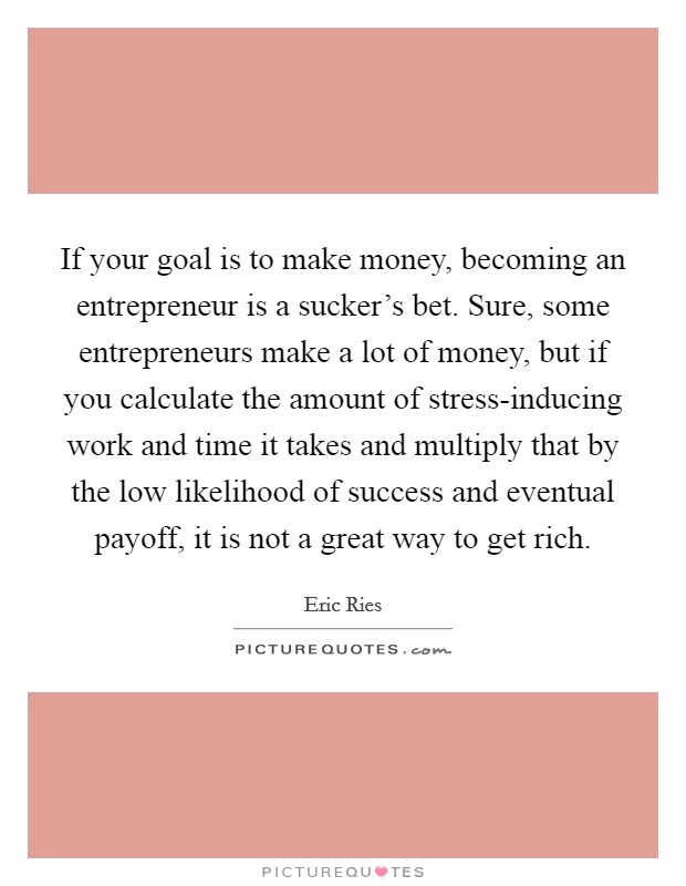If your goal is to make money, becoming an entrepreneur is a sucker's bet. Sure, some entrepreneurs make a lot of money, but if you calculate the amount of stress-inducing work and time it takes and multiply that by the low likelihood of success and eventual payoff, it is not a great way to get rich Picture Quote #1