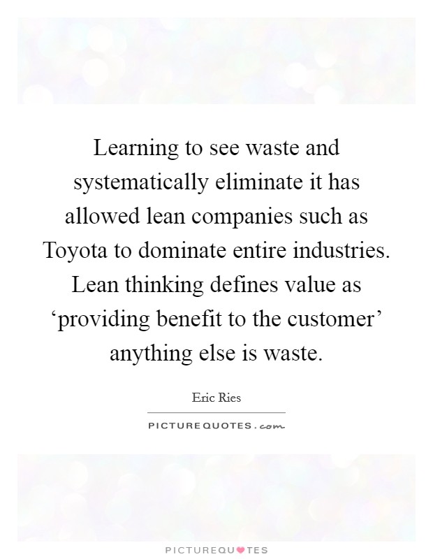 Learning to see waste and systematically eliminate it has allowed lean companies such as Toyota to dominate entire industries. Lean thinking defines value as ‘providing benefit to the customer' anything else is waste Picture Quote #1