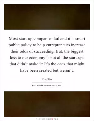 Most start-up companies fail and it is smart public policy to help entrepreneurs increase their odds of succeeding. But, the biggest loss to our economy is not all the start-ups that didn’t make it: It’s the ones that might have been created but weren’t Picture Quote #1