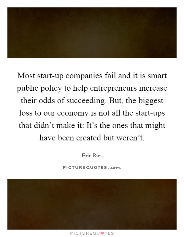 Most start-up companies fail and it is smart public policy to help entrepreneurs increase their odds of succeeding. But, the biggest loss to our economy is not all the start-ups that didn't make it: It's the ones that might have been created but weren't Picture Quote #1