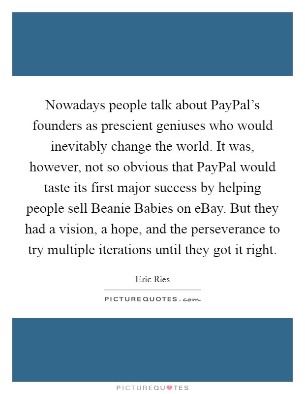 Nowadays people talk about PayPal's founders as prescient geniuses who would inevitably change the world. It was, however, not so obvious that PayPal would taste its first major success by helping people sell Beanie Babies on eBay. But they had a vision, a hope, and the perseverance to try multiple iterations until they got it right Picture Quote #1