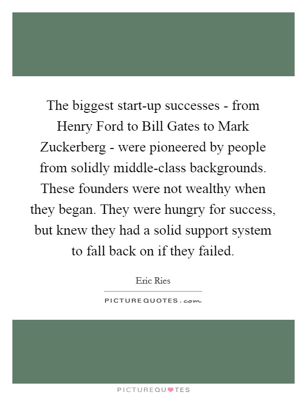 The biggest start-up successes - from Henry Ford to Bill Gates to Mark Zuckerberg - were pioneered by people from solidly middle-class backgrounds. These founders were not wealthy when they began. They were hungry for success, but knew they had a solid support system to fall back on if they failed Picture Quote #1