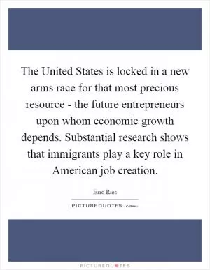 The United States is locked in a new arms race for that most precious resource - the future entrepreneurs upon whom economic growth depends. Substantial research shows that immigrants play a key role in American job creation Picture Quote #1