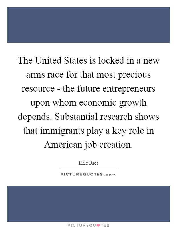 The United States is locked in a new arms race for that most precious resource - the future entrepreneurs upon whom economic growth depends. Substantial research shows that immigrants play a key role in American job creation Picture Quote #1