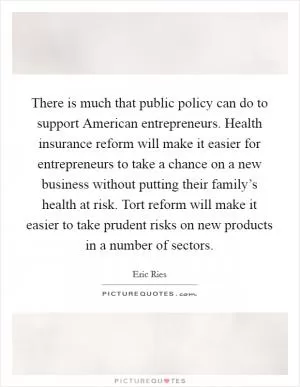 There is much that public policy can do to support American entrepreneurs. Health insurance reform will make it easier for entrepreneurs to take a chance on a new business without putting their family’s health at risk. Tort reform will make it easier to take prudent risks on new products in a number of sectors Picture Quote #1