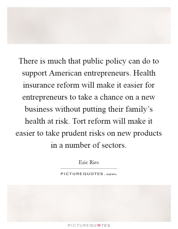There is much that public policy can do to support American entrepreneurs. Health insurance reform will make it easier for entrepreneurs to take a chance on a new business without putting their family's health at risk. Tort reform will make it easier to take prudent risks on new products in a number of sectors Picture Quote #1