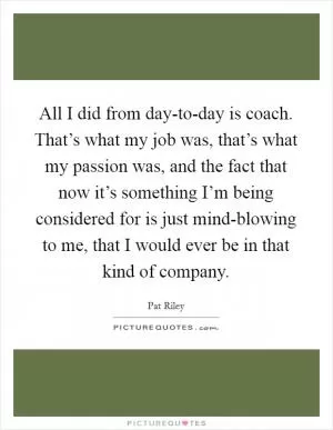 All I did from day-to-day is coach. That’s what my job was, that’s what my passion was, and the fact that now it’s something I’m being considered for is just mind-blowing to me, that I would ever be in that kind of company Picture Quote #1