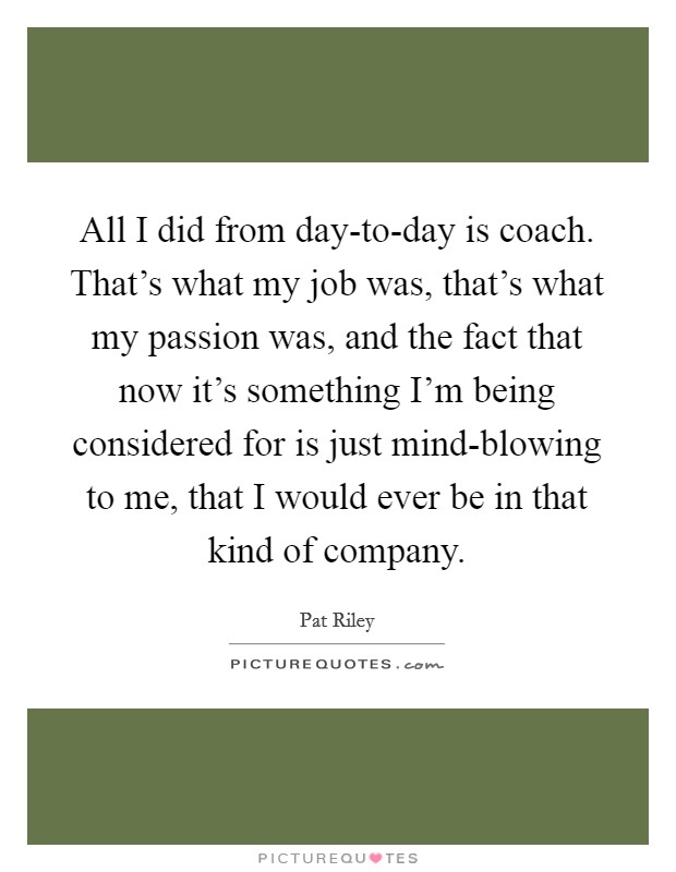 All I did from day-to-day is coach. That's what my job was, that's what my passion was, and the fact that now it's something I'm being considered for is just mind-blowing to me, that I would ever be in that kind of company Picture Quote #1