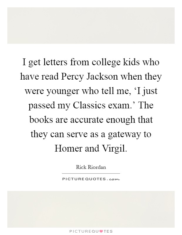 I get letters from college kids who have read Percy Jackson when they were younger who tell me, ‘I just passed my Classics exam.' The books are accurate enough that they can serve as a gateway to Homer and Virgil Picture Quote #1