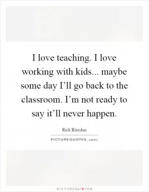 I love teaching. I love working with kids... maybe some day I’ll go back to the classroom. I’m not ready to say it’ll never happen Picture Quote #1