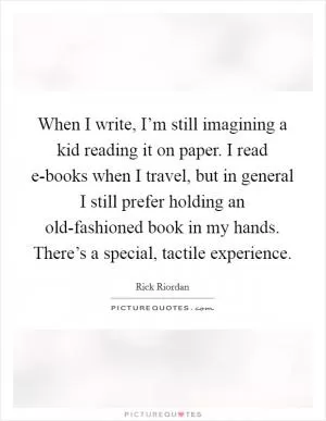 When I write, I’m still imagining a kid reading it on paper. I read e-books when I travel, but in general I still prefer holding an old-fashioned book in my hands. There’s a special, tactile experience Picture Quote #1