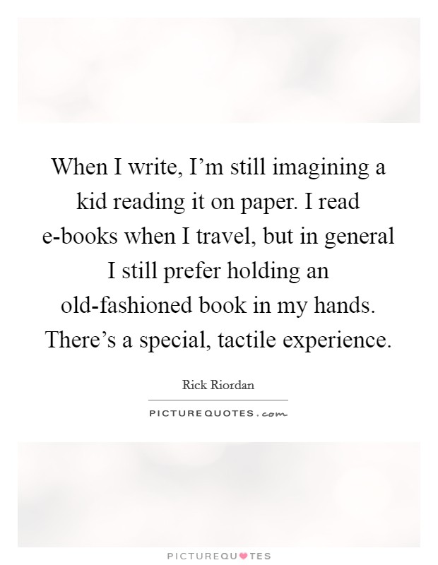 When I write, I'm still imagining a kid reading it on paper. I read e-books when I travel, but in general I still prefer holding an old-fashioned book in my hands. There's a special, tactile experience Picture Quote #1