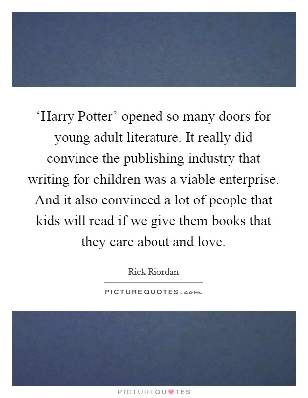 ‘Harry Potter' opened so many doors for young adult literature. It really did convince the publishing industry that writing for children was a viable enterprise. And it also convinced a lot of people that kids will read if we give them books that they care about and love Picture Quote #1