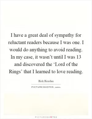 I have a great deal of sympathy for reluctant readers because I was one. I would do anything to avoid reading. In my case, it wasn’t until I was 13 and discovered the ‘Lord of the Rings’ that I learned to love reading Picture Quote #1