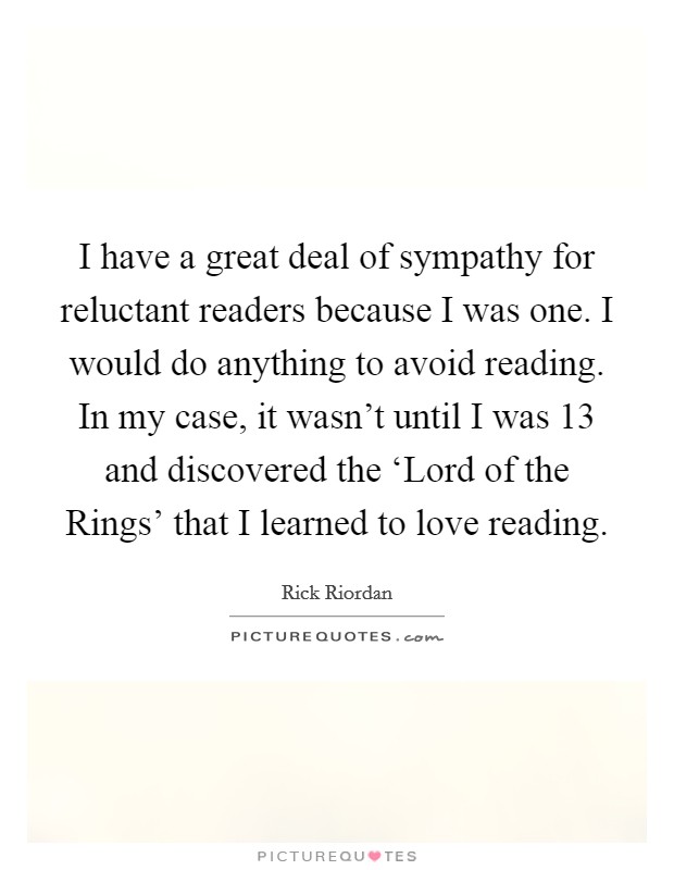 I have a great deal of sympathy for reluctant readers because I was one. I would do anything to avoid reading. In my case, it wasn't until I was 13 and discovered the ‘Lord of the Rings' that I learned to love reading Picture Quote #1