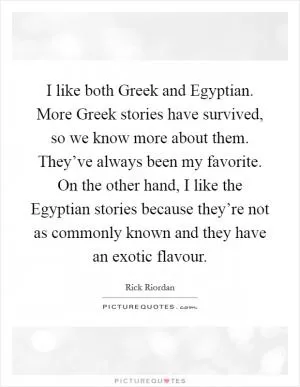 I like both Greek and Egyptian. More Greek stories have survived, so we know more about them. They’ve always been my favorite. On the other hand, I like the Egyptian stories because they’re not as commonly known and they have an exotic flavour Picture Quote #1