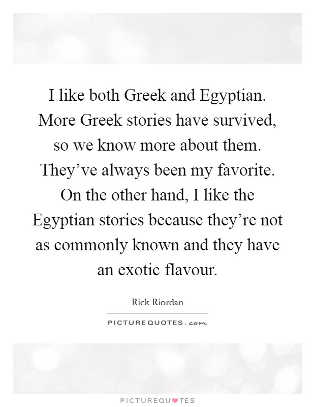 I like both Greek and Egyptian. More Greek stories have survived, so we know more about them. They've always been my favorite. On the other hand, I like the Egyptian stories because they're not as commonly known and they have an exotic flavour Picture Quote #1
