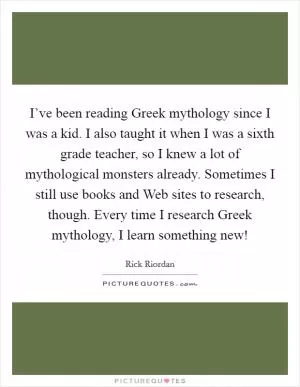 I’ve been reading Greek mythology since I was a kid. I also taught it when I was a sixth grade teacher, so I knew a lot of mythological monsters already. Sometimes I still use books and Web sites to research, though. Every time I research Greek mythology, I learn something new! Picture Quote #1