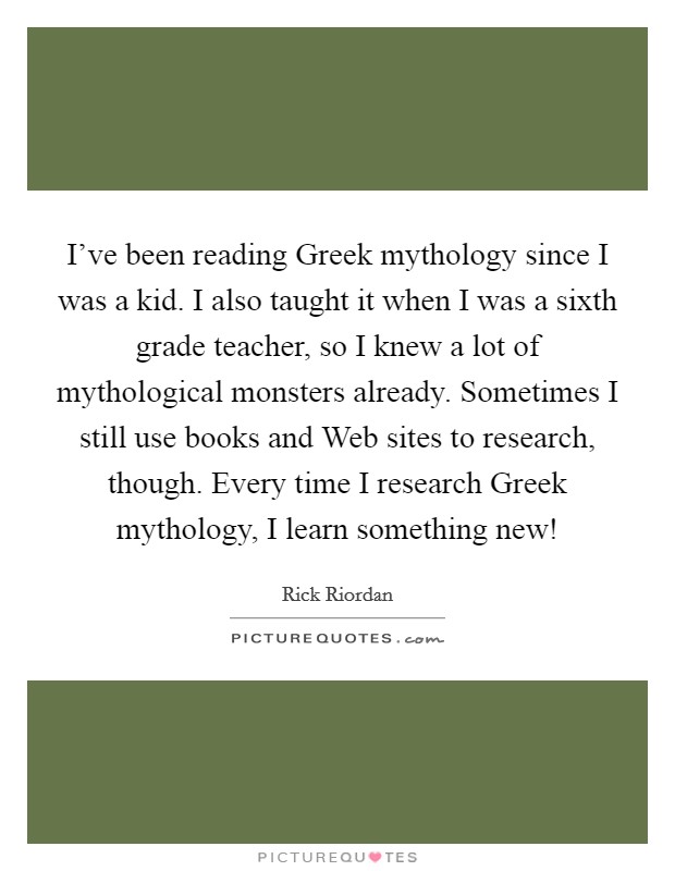 I've been reading Greek mythology since I was a kid. I also taught it when I was a sixth grade teacher, so I knew a lot of mythological monsters already. Sometimes I still use books and Web sites to research, though. Every time I research Greek mythology, I learn something new! Picture Quote #1