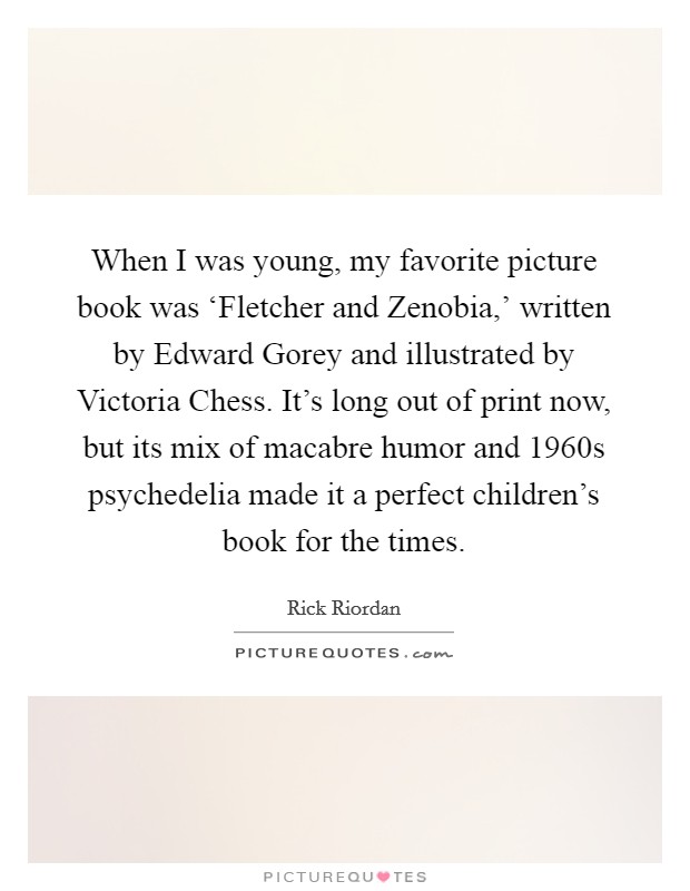 When I was young, my favorite picture book was ‘Fletcher and Zenobia,' written by Edward Gorey and illustrated by Victoria Chess. It's long out of print now, but its mix of macabre humor and 1960s psychedelia made it a perfect children's book for the times Picture Quote #1