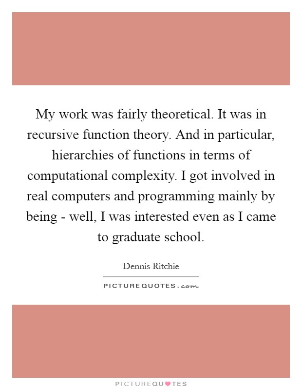 My work was fairly theoretical. It was in recursive function theory. And in particular, hierarchies of functions in terms of computational complexity. I got involved in real computers and programming mainly by being - well, I was interested even as I came to graduate school Picture Quote #1
