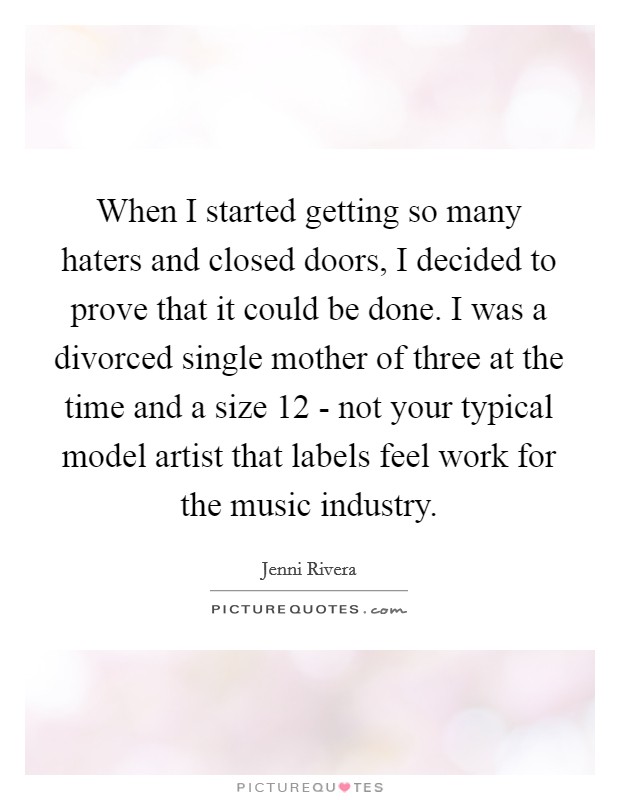 When I started getting so many haters and closed doors, I decided to prove that it could be done. I was a divorced single mother of three at the time and a size 12 - not your typical model artist that labels feel work for the music industry Picture Quote #1