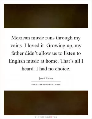 Mexican music runs through my veins. I loved it. Growing up, my father didn’t allow us to listen to English music at home. That’s all I heard. I had no choice Picture Quote #1