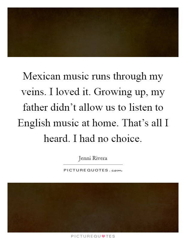 Mexican music runs through my veins. I loved it. Growing up, my father didn't allow us to listen to English music at home. That's all I heard. I had no choice Picture Quote #1