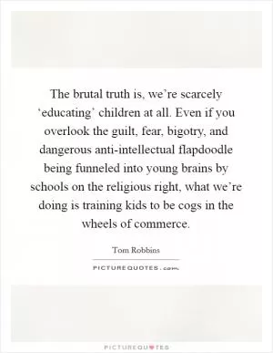 The brutal truth is, we’re scarcely ‘educating’ children at all. Even if you overlook the guilt, fear, bigotry, and dangerous anti-intellectual flapdoodle being funneled into young brains by schools on the religious right, what we’re doing is training kids to be cogs in the wheels of commerce Picture Quote #1
