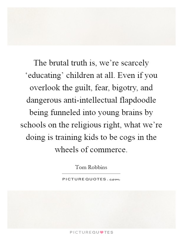 The brutal truth is, we're scarcely ‘educating' children at all. Even if you overlook the guilt, fear, bigotry, and dangerous anti-intellectual flapdoodle being funneled into young brains by schools on the religious right, what we're doing is training kids to be cogs in the wheels of commerce Picture Quote #1