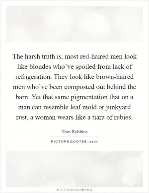 The harsh truth is, most red-haired men look like blondes who’ve spoiled from lack of refrigeration. They look like brown-haired men who’ve been composted out behind the barn. Yet that same pigmentation that on a man can resemble leaf mold or junkyard rust, a woman wears like a tiara of rubies Picture Quote #1