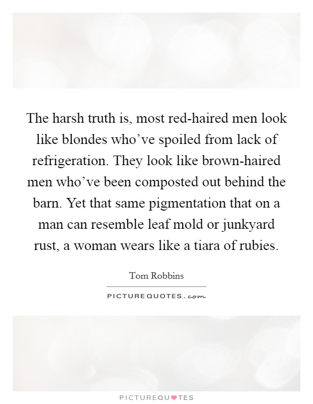 The harsh truth is, most red-haired men look like blondes who've spoiled from lack of refrigeration. They look like brown-haired men who've been composted out behind the barn. Yet that same pigmentation that on a man can resemble leaf mold or junkyard rust, a woman wears like a tiara of rubies Picture Quote #1