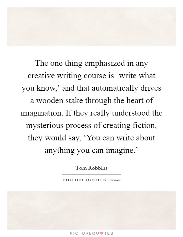 The one thing emphasized in any creative writing course is ‘write what you know,' and that automatically drives a wooden stake through the heart of imagination. If they really understood the mysterious process of creating fiction, they would say, ‘You can write about anything you can imagine.' Picture Quote #1