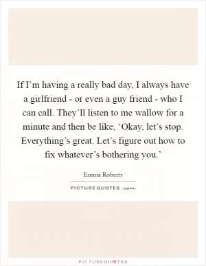 If I’m having a really bad day, I always have a girlfriend - or even a guy friend - who I can call. They’ll listen to me wallow for a minute and then be like, ‘Okay, let’s stop. Everything’s great. Let’s figure out how to fix whatever’s bothering you.’ Picture Quote #1