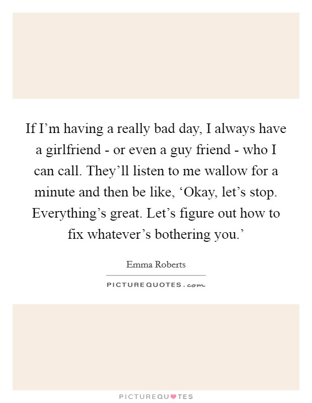 If I'm having a really bad day, I always have a girlfriend - or even a guy friend - who I can call. They'll listen to me wallow for a minute and then be like, ‘Okay, let's stop. Everything's great. Let's figure out how to fix whatever's bothering you.' Picture Quote #1